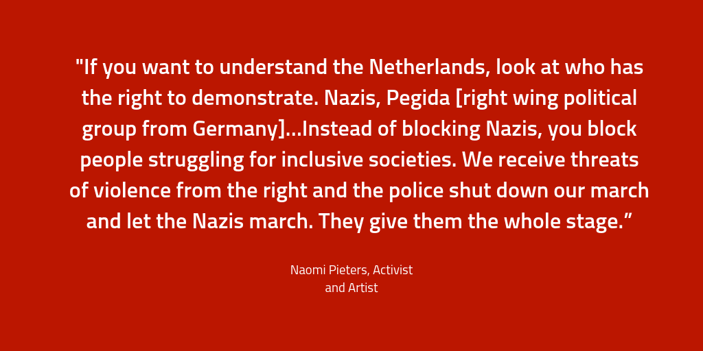 "If you want to understand the Netherlands, look at who has the right to demonstrate. Nazis, Pegida [right wing political group from Germany]…Instead of blocking Nazis, you block people struggling for inclusive societies. We receive threats of violence from the right and the police shut down our march and let the Nazis march. They give them the whole stage.”