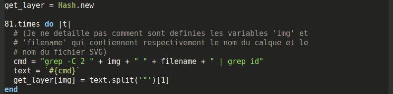 get_layer = Hash.new 81.times do |t| # (Je ne detaille pas comment sont definies les variables 'img' et # 'filename' qui contiennent respectivement le nom du calque et le # nom du fichier SVG) cmd = "grep -C 2 " + img + " " + filename + " | grep id" text = `#{cmd}` get_layer[img] = text.split('"')[1] end
