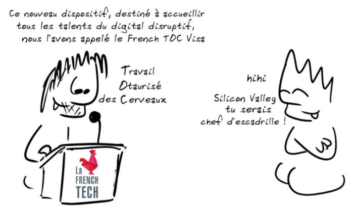 Un personnage, en plein discours : Ce nouveau dispositif, destiné à accueillir tous les talents du digital disruptif, nous l'avons appelé le French Toc Visa - Travail Otaurisé des Cerveaux ; un autre personnage : hihi Silicon Valley, tu serais chef d'escadrille !